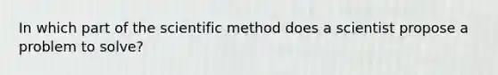 In which part of the scientific method does a scientist propose a problem to solve?