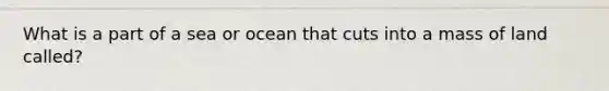 What is a part of a sea or ocean that cuts into a mass of land called?