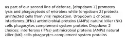 As part of our second line of defense, [dropdown 1] promotes lysis and phagocytosis of microbes while [dropdown 2] protects uninfected cells from viral replication. Dropdown 1 choices: interferons (IFNs) antimicrobial proteins (AMPs) natural killer (NK) cells phagocytes complement system proteins Dropdown 2 choices: interferons (IFNs) antimicrobial proteins (AMPs) natural killer (NK) cells phagocytes complement system proteins