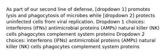 As part of our second line of defense, [dropdown 1] promotes lysis and phagocytosis of microbes while [dropdown 2] protects uninfected cells from viral replication. Dropdown 1 choices: interferons (IFNs) antimicrobial proteins (AMPs) natural killer (NK) cells phagocytes complement system proteins Dropdown 2 choices: interferons (IFNs) antimicrobial proteins (AMPs) natural killer (NK) cells phagocytes complement system proteins