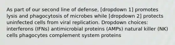 As part of our second line of defense, [dropdown 1] promotes lysis and phagocytosis of microbes while [dropdown 2] protects uninfected cells from viral replication. Dropdown choices: interferons (IFNs) antimicrobial proteins (AMPs) natural killer (NK) cells phagocytes complement system proteins