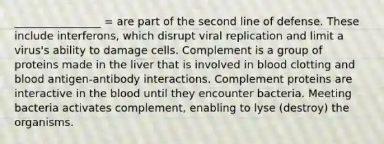 ________________ = are part of the second line of defense. These include interferons, which disrupt viral replication and limit a virus's ability to damage cells. Complement is a group of proteins made in the liver that is involved in blood clotting and blood antigen-antibody interactions. Complement proteins are interactive in the blood until they encounter bacteria. Meeting bacteria activates complement, enabling to lyse (destroy) the organisms.