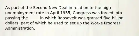 As part of the Second New Deal in relation to the high unemployment rate in April 1935, Congress was forced into passing the _____ in which Roosevelt was granted five billion dollars, part of which he used to set up the Works Progress Administration.