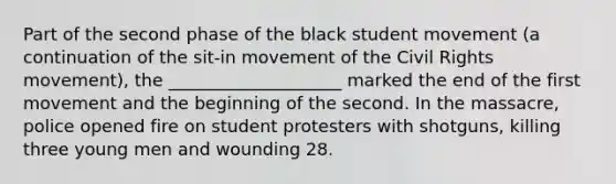 Part of the second phase of the black student movement (a continuation of the sit-in movement of the Civil Rights movement), the ____________________ marked the end of the first movement and the beginning of the second. In the massacre, police opened fire on student protesters with shotguns, killing three young men and wounding 28.