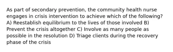 As part of secondary prevention, the community health nurse engages in crisis intervention to achieve which of the following? A) Reestablish equilibrium to the lives of those involved B) Prevent the crisis altogether C) Involve as many people as possible in the resolution D) Triage clients during the recovery phase of the crisis