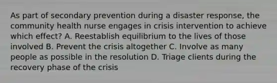 As part of secondary prevention during a disaster response, the community health nurse engages in crisis intervention to achieve which effect? A. Reestablish equilibrium to the lives of those involved B. Prevent the crisis altogether C. Involve as many people as possible in the resolution D. Triage clients during the recovery phase of the crisis