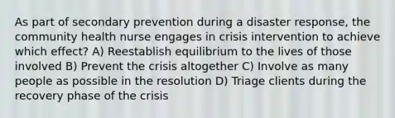 As part of secondary prevention during a disaster response, the community health nurse engages in crisis intervention to achieve which effect? A) Reestablish equilibrium to the lives of those involved B) Prevent the crisis altogether C) Involve as many people as possible in the resolution D) Triage clients during the recovery phase of the crisis