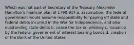 Which was not part of Secretary of the Treasury Alexander Hamilton's financial plan of 1790-91? a. assumption; the federal government would assume responsibility for paying off state and federal debts incurred in the War for Independence, and also outstanding state debts b. cease the tax on whiskey c. issuance by the federal government of interest-bearing bonds d. creation of the Bank of the United States