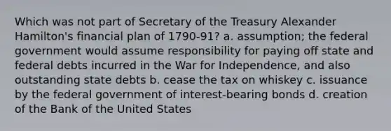 Which was not part of Secretary of the Treasury Alexander Hamilton's financial plan of 1790-91? a. assumption; the federal government would assume responsibility for paying off state and federal debts incurred in the War for Independence, and also outstanding state debts b. cease the tax on whiskey c. issuance by the federal government of interest-bearing bonds d. creation of the Bank of the United States