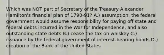 Which was NOT part of Secretary of the Treasury <a href='https://www.questionai.com/knowledge/kk5OpKjFkP-alexander-hamilton' class='anchor-knowledge'>alexander hamilton</a>'s financial plan of 1790-91? A.) assumption; the federal government would assume responsibility for paying off state and federal debts incurred in the <a href='https://www.questionai.com/knowledge/kIx4laugcv-war-for-independence' class='anchor-knowledge'>war for independence</a>, and also outstanding state debts B.) cease the tax on whiskey C.) issuance by the federal government of interest-bearing bonds D.) creation of the Bank of the United States