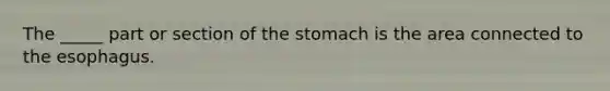 The _____ part or section of the stomach is the area connected to the esophagus.