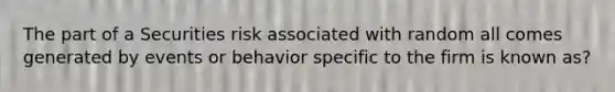 The part of a Securities risk associated with random all comes generated by events or behavior specific to the firm is known as?