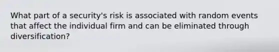 What part of a security's risk is associated with random events that affect the individual firm and can be eliminated through diversification?