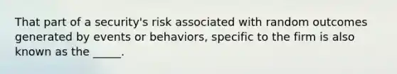 That part of a security's risk associated with random outcomes generated by events or behaviors, specific to the firm is also known as the _____.