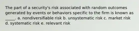 The part of a security's risk associated with random outcomes generated by events or behaviors specific to the firm is known as _____. a. nondiversifiable risk b. unsystematic risk c. market risk d. systematic risk e. relevant risk