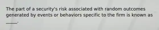 The part of a security's risk associated with random outcomes generated by events or behaviors specific to the firm is known as _____.