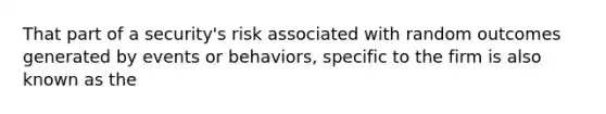 That part of a security's risk associated with random outcomes generated by events or behaviors, specific to the firm is also known as the