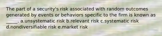 The part of a security's risk associated with random outcomes generated by events or behaviors specific to the firm is known as _____. a.unsystematic risk b.relevant risk c.systematic risk d.nondiversifiable risk e.market risk