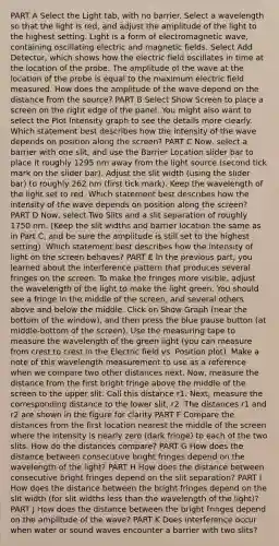 PART A Select the Light tab, with no barrier. Select a wavelength so that the light is red, and adjust the amplitude of the light to the highest setting. Light is a form of electromagnetic wave, containing oscillating electric and <a href='https://www.questionai.com/knowledge/kqorUT4tK2-magnetic-fields' class='anchor-knowledge'>magnetic fields</a>. Select Add Detector, which shows how the electric field oscillates in time at the location of the probe. The amplitude of the wave at the location of the probe is equal to the maximum electric field measured. How does the amplitude of the wave depend on the distance from the source? PART B Select Show Screen to place a screen on the right edge of the panel. You might also want to select the Plot Intensity graph to see the details more clearly. Which statement best describes how the intensity of the wave depends on position along the screen? PART C Now, select a barrier with one slit, and use the Barrier Location slider bar to place it roughly 1295 nm away from the light source (second tick mark on the slider bar). Adjust the slit width (using the slider bar) to roughly 262 nm (first tick mark). Keep the wavelength of the light set to red. Which statement best describes how the intensity of the wave depends on position along the screen? PART D Now, select Two Slits and a slit separation of roughly 1750 nm. (Keep the slit widths and barrier location the same as in Part C, and be sure the amplitude is still set to the highest setting). Which statement best describes how the intensity of light on the screen behaves? PART E In the previous part, you learned about the interference pattern that produces several fringes on the screen. To make the fringes more visible, adjust the wavelength of the light to make the light green. You should see a fringe in the middle of the screen, and several others above and below the middle. Click on Show Graph (near the bottom of the window), and then press the blue pause button (at middle-bottom of the screen). Use the <a href='https://www.questionai.com/knowledge/ke8onSnMwE-measuring-tape' class='anchor-knowledge'>measuring tape</a> to measure the wavelength of the green light (you can measure from crest to crest in the Electric field vs. Position plot). Make a note of this wavelength measurement to use as a reference when we compare two other distances next. Now, measure the distance from the first bright fringe above the middle of the screen to the upper slit. Call this distance r1. Next, measure the corresponding distance to the lower slit, r2. The distances r1 and r2 are shown in the figure for clarity PART F Compare the distances from the first location nearest the middle of the screen where the intensity is nearly zero (dark fringe) to each of the two slits. How do the distances compare? PART G How does the distance between consecutive bright fringes depend on the wavelength of the light? PART H How does the distance between consecutive bright fringes depend on the slit separation? PART I How does the distance between the bright fringes depend on the slit width (for slit widths less than the wavelength of the light)? PART J How does the distance between the bright fringes depend on the amplitude of the wave? PART K Does interference occur when water or sound waves encounter a barrier with two slits?