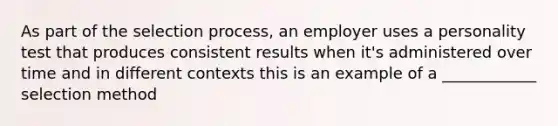 As part of the selection process, an employer uses a personality test that produces consistent results when it's administered over time and in different contexts this is an example of a ____________ selection method