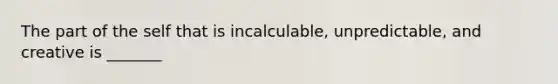 The part of the self that is incalculable, unpredictable, and creative is _______