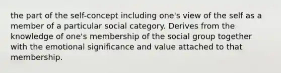 the part of the self-concept including one's view of the self as a member of a particular social category. Derives from the knowledge of one's membership of the social group together with the emotional significance and value attached to that membership.