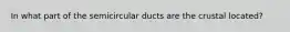 In what part of the semicircular ducts are the crustal located?