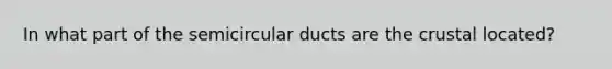 In what part of the semicircular ducts are the crustal located?