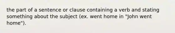 the part of a sentence or clause containing a verb and stating something about the subject (ex. went home in "John went home").