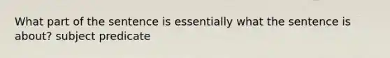 What part of the sentence is essentially what the sentence is about? subject predicate