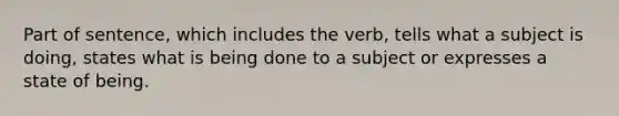 Part of sentence, which includes the verb, tells what a subject is doing, states what is being done to a subject or expresses a state of being.