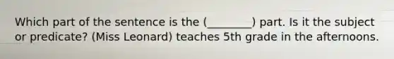 Which part of the sentence is the (________) part. Is it the subject or predicate? (Miss Leonard) teaches 5th grade in the afternoons.