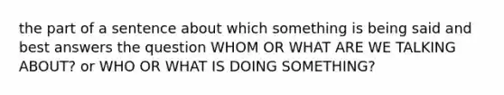 the part of a sentence about which something is being said and best answers the question WHOM OR WHAT ARE WE TALKING ABOUT? or WHO OR WHAT IS DOING SOMETHING?