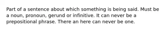 Part of a sentence about which something is being said. Must be a noun, pronoun, gerund or infinitive. It can never be a prepositional phrase. There an here can never be one.