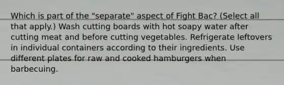 Which is part of the "separate" aspect of Fight Bac? (Select all that apply.) Wash cutting boards with hot soapy water after cutting meat and before cutting vegetables. Refrigerate leftovers in individual containers according to their ingredients. Use different plates for raw and cooked hamburgers when barbecuing.