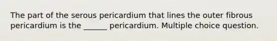 The part of the serous pericardium that lines the outer fibrous pericardium is the ______ pericardium. Multiple choice question.