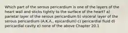 Which part of the serous pericardium is one of the layers of the heart wall and sticks tightly to the surface of the heart? a) parietal layer of the serous pericardium b) visceral layer of the serous pericardium (A.K.A., epicardium) c) pericardial fluid d) pericardial cavity e) none of the above Chapter 20.1