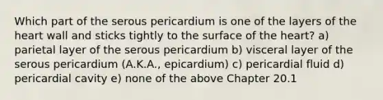 Which part of the serous pericardium is one of the layers of the heart wall and sticks tightly to the surface of the heart? a) parietal layer of the serous pericardium b) visceral layer of the serous pericardium (A.K.A., epicardium) c) pericardial fluid d) pericardial cavity e) none of the above Chapter 20.1