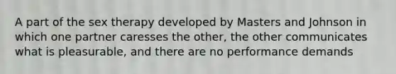 A part of the sex therapy developed by Masters and Johnson in which one partner caresses the other, the other communicates what is pleasurable, and there are no performance demands