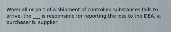 When all or part of a shipment of controlled substances fails to arrive, the ___ is responsible for reporting the loss to the DEA. a. purchaser b. supplier