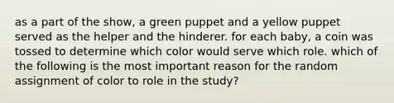 as a part of the show, a green puppet and a yellow puppet served as the helper and the hinderer. for each baby, a coin was tossed to determine which color would serve which role. which of the following is the most important reason for the random assignment of color to role in the study?