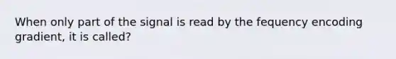 When only part of the signal is read by the fequency encoding gradient, it is called?