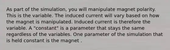 As part of the simulation, you will manipulate magnet polarity. This is the variable. The induced current will vary based on how the magnet is manipulated. Induced current is therefore the variable. A "constant" is a parameter that stays the same regardless of the variables. One parameter of the simulation that is held constant is the magnet .