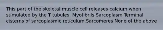 This part of the skeletal muscle cell releases calcium when stimulated by the T tubules. Myofibrils Sarcoplasm Terminal cisterns of sarcoplasmic reticulum Sarcomeres None of the above