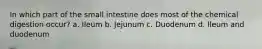 In which part of the small intestine does most of the chemical digestion occur? a. Ileum b. Jejunum c. Duodenum d. Ileum and duodenum