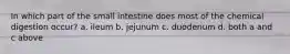 In which part of the small intestine does most of the chemical digestion occur? a. ileum b. jejunum c. duodenum d. both a and c above
