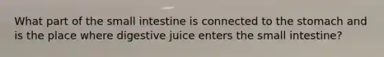 What part of the small intestine is connected to the stomach and is the place where digestive juice enters the small intestine?