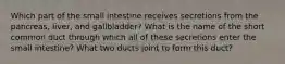 Which part of the small intestine receives secretions from the pancreas, liver, and gallbladder? What is the name of the short common duct through which all of these secretions enter the small intestine? What two ducts joint to form this duct?