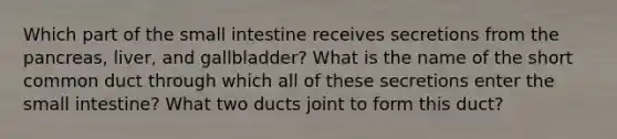 Which part of the small intestine receives secretions from the pancreas, liver, and gallbladder? What is the name of the short common duct through which all of these secretions enter the small intestine? What two ducts joint to form this duct?