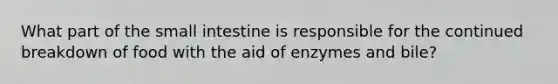 What part of the small intestine is responsible for the continued breakdown of food with the aid of enzymes and bile?